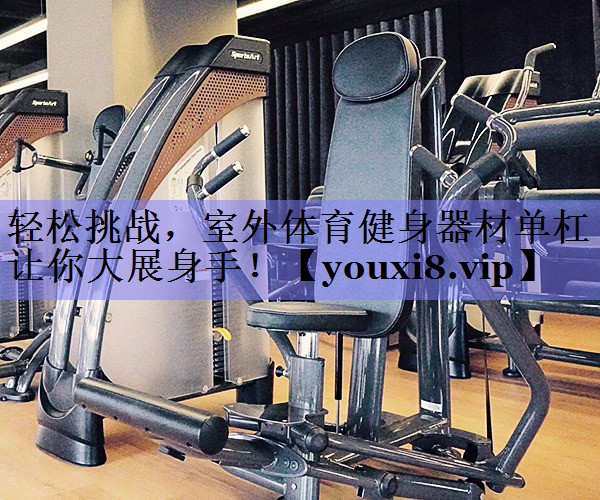 轻松挑战，室外体育健身器材单杠让你大展身手！