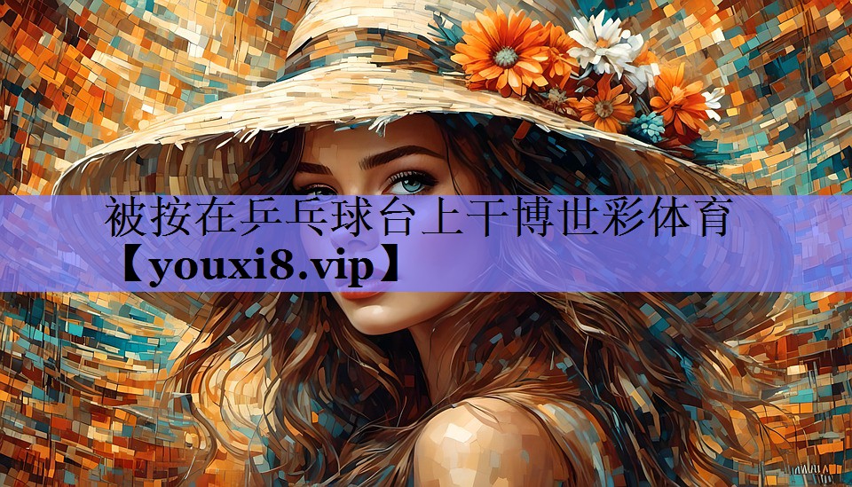被按在乒乓球台上干博世彩体育