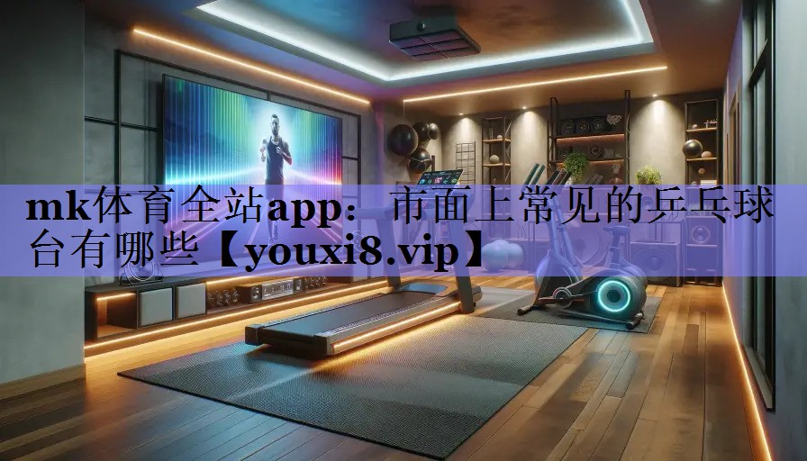 mk体育全站app：市面上常见的乒乓球台有哪些