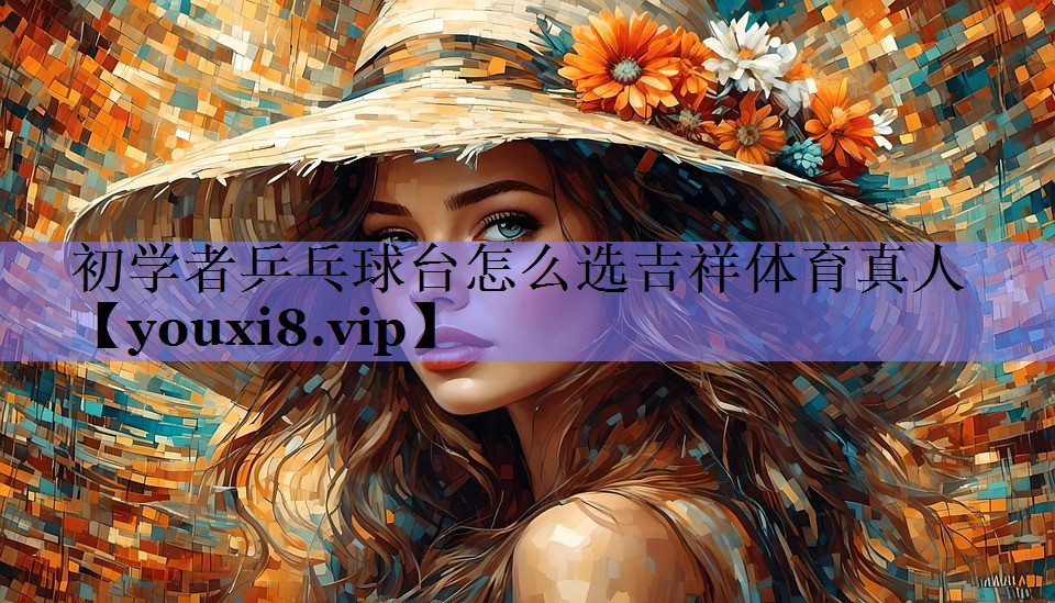 初学者乒乓球台怎么选吉祥体育真人