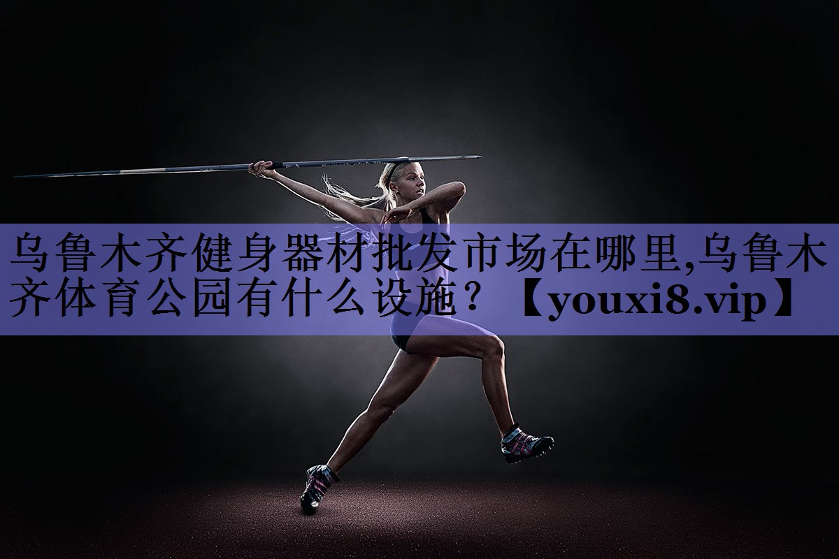 乌鲁木齐健身器材批发市场在哪里,乌鲁木齐体育公园有什么设施？