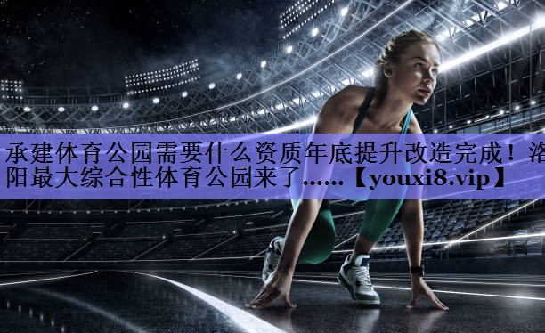 承建体育公园需要什么资质年底提升改造完成！洛阳最大综合性体育公园来了……