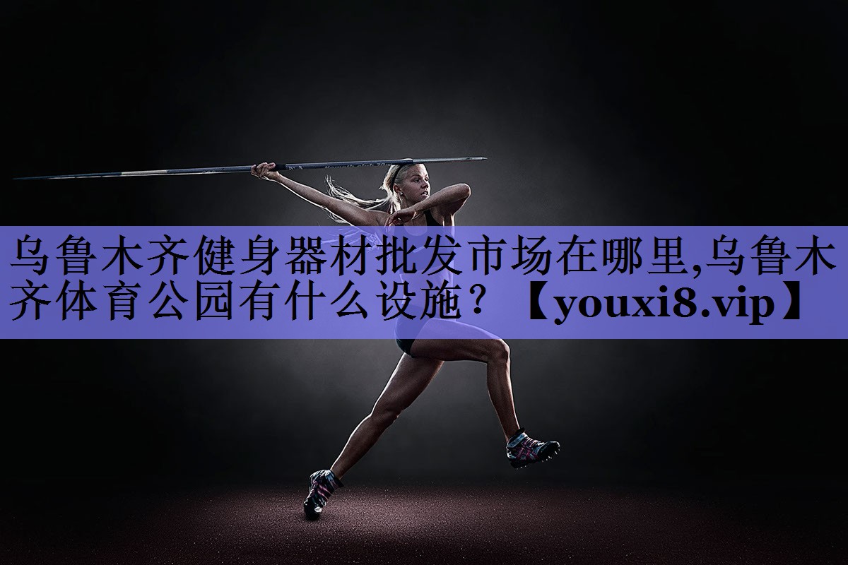 乌鲁木齐健身器材批发市场在哪里,乌鲁木齐体育公园有什么设施？