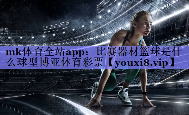 mk体育全站app：比赛器材篮球是什么球型博亚体育彩票