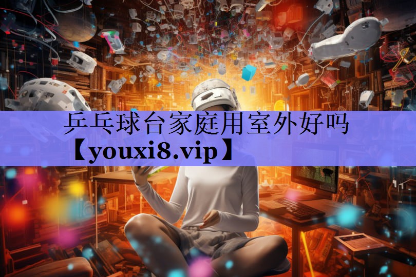 乒乓球台家庭用室外好吗 乒乓球台家庭用室外好吗